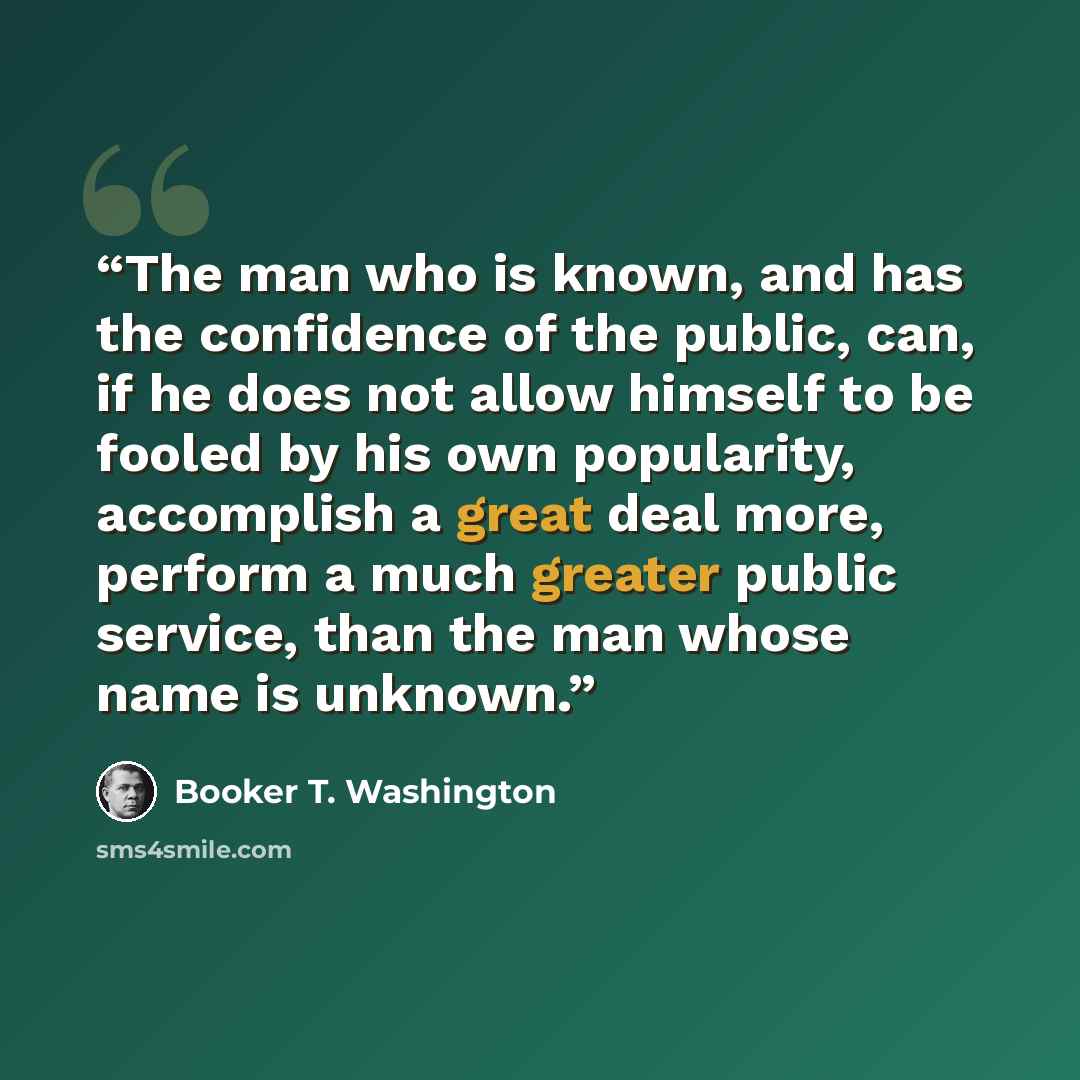 “The man who is known, and has the confidence of the public, can, if he does not allow himself to be fooled by his own popularity, accomplish a great deal more, perform a much greater public service, than the man whose name is unknown.” quote by Booker T. Washington