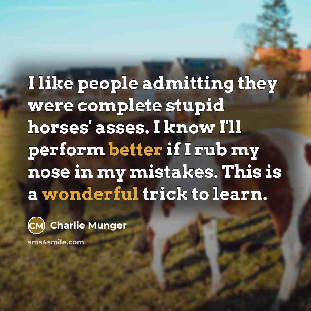 “I like people admitting they were complete stupid horses' asses. I know I'll perform better if I rub my nose in my mistakes. This is a wonderful trick to learn.” quote by Charlie Munger