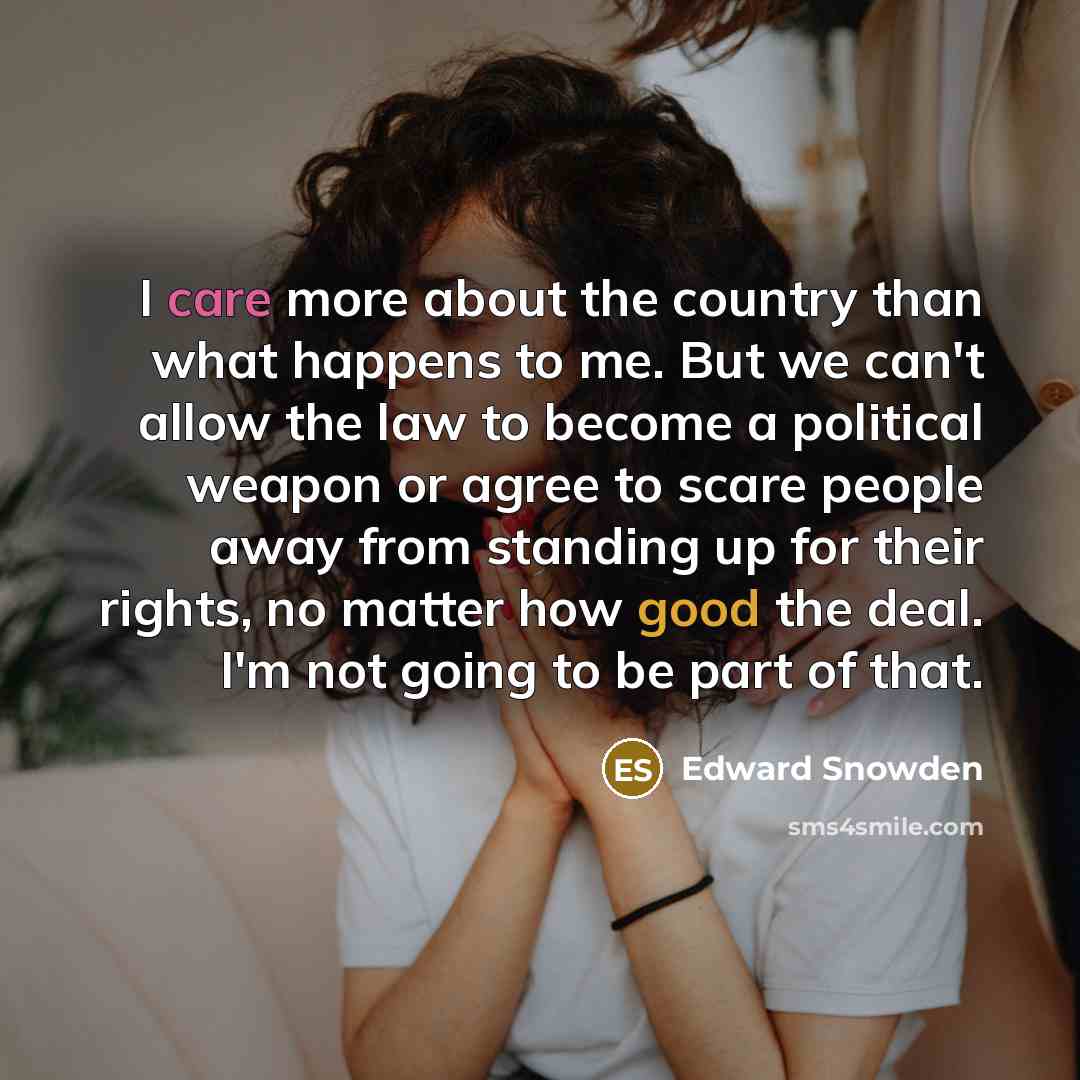 “I care more about the country than what happens to me. But we can't allow the law to become a political weapon or agree to scare people away from standing up for their rights, no matter how good the deal. I'm not going to be part of that.” quote by Edward Snowden