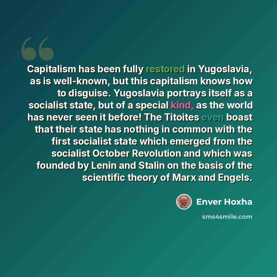 “Capitalism has been fully restored in Yugoslavia, as is well-known, but this capitalism knows how to disguise. Yugoslavia portrays itself as a socialist state, but of a special kind, as the world has never seen it before! The Titoites even boast that their state has nothing in common with the…” quote by Enver Hoxha