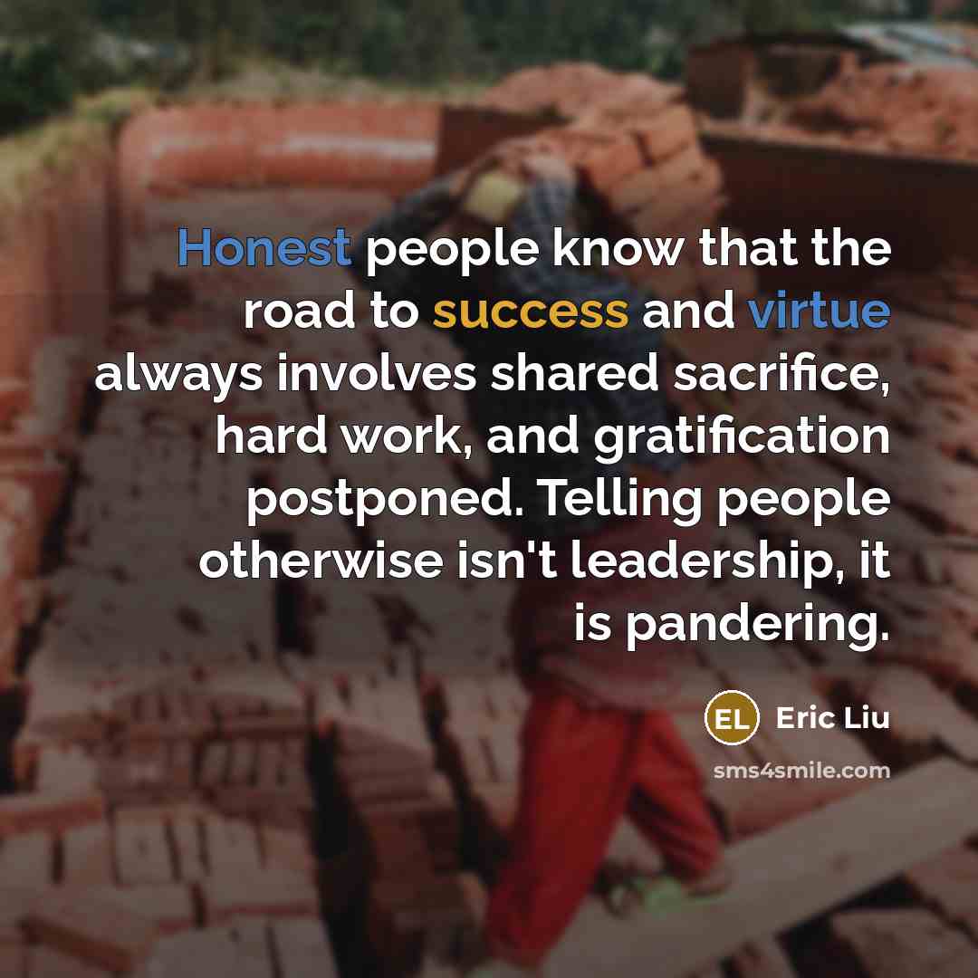 “Honest people know that the road to success and virtue always involves shared sacrifice, hard work, and gratification postponed. Telling people otherwise isn't leadership, it is pandering.” quote by Eric Liu