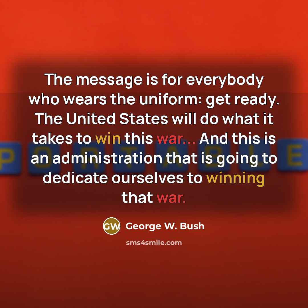 “The message is for everybody who wears the uniform: get ready. The United States will do what it takes to win this war... And this is an administration that is going to dedicate ourselves to winning that war.” quote by George W. Bush