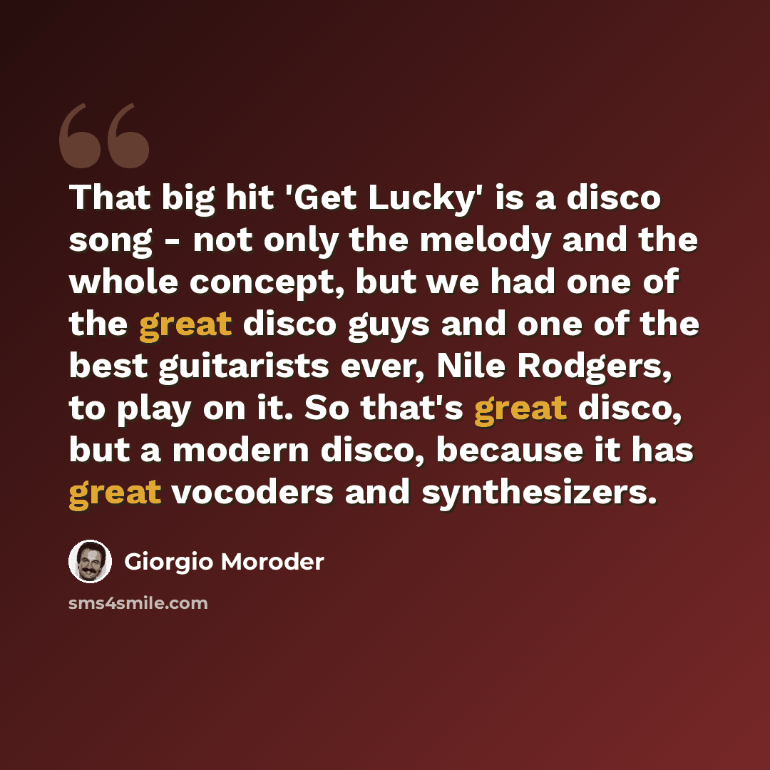 “That big hit 'Get Lucky' is a disco song - not only the melody and the whole concept, but we had one of the great disco guys and one of the best guitarists ever, Nile Rodgers, to play on it. So that's great disco, but a modern disco, because it has great vocoders and synthesizers.” quote by Giorgio Moroder