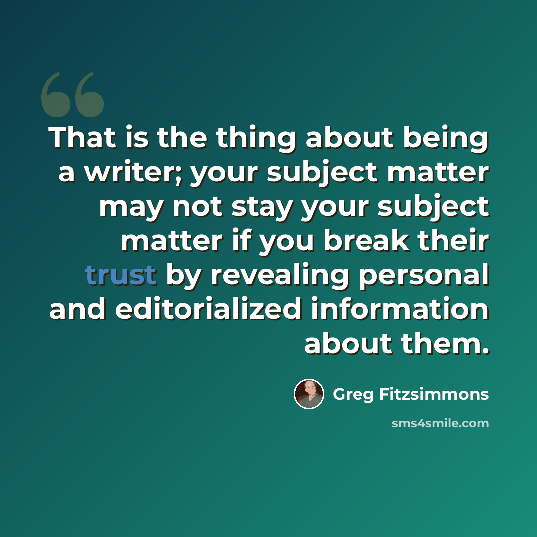 “That is the thing about being a writer; your subject matter may not stay your subject matter if you break their trust by revealing personal and editorialized information about them.” quote by Greg Fitzsimmons