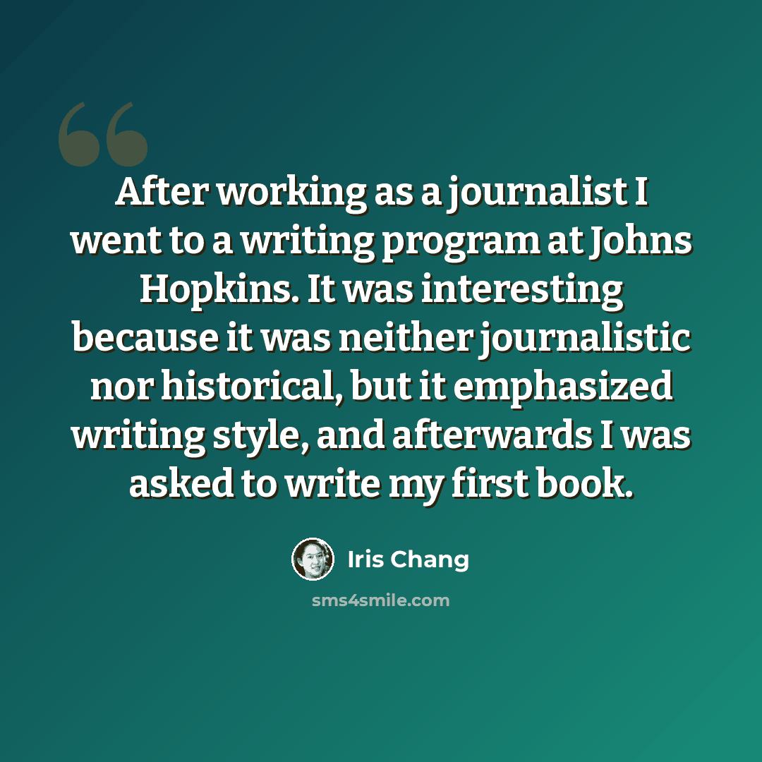 “After working as a journalist I went to a writing program at Johns Hopkins. It was interesting because it was neither journalistic nor historical, but it emphasized writing style, and afterwards I was asked to write my first book.” quote by Iris Chang