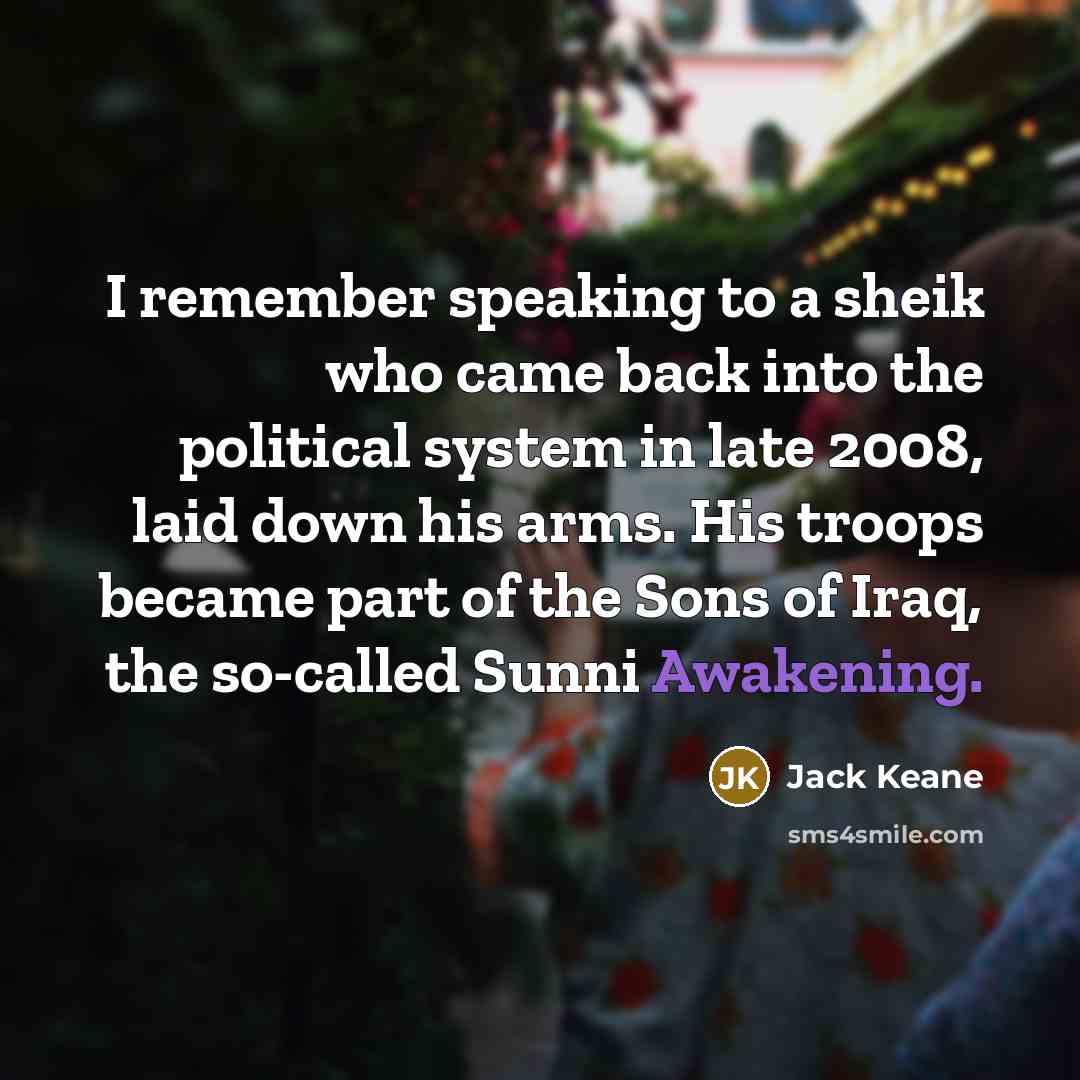 “I remember speaking to a sheik who came back into the political system in late 2008, laid down his arms. His troops became part of the Sons of Iraq, the so-called Sunni Awakening.” quote by Jack Keane