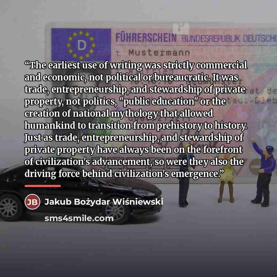 “The earliest use of writing was strictly commercial and economic, not political or bureaucratic. It was trade, entrepreneurship, and stewardship of private property, not politics, "public education" or the creation of national mythology that allowed humankind to transition from prehistory to…” quote by Jakub Bożydar Wiśniewski