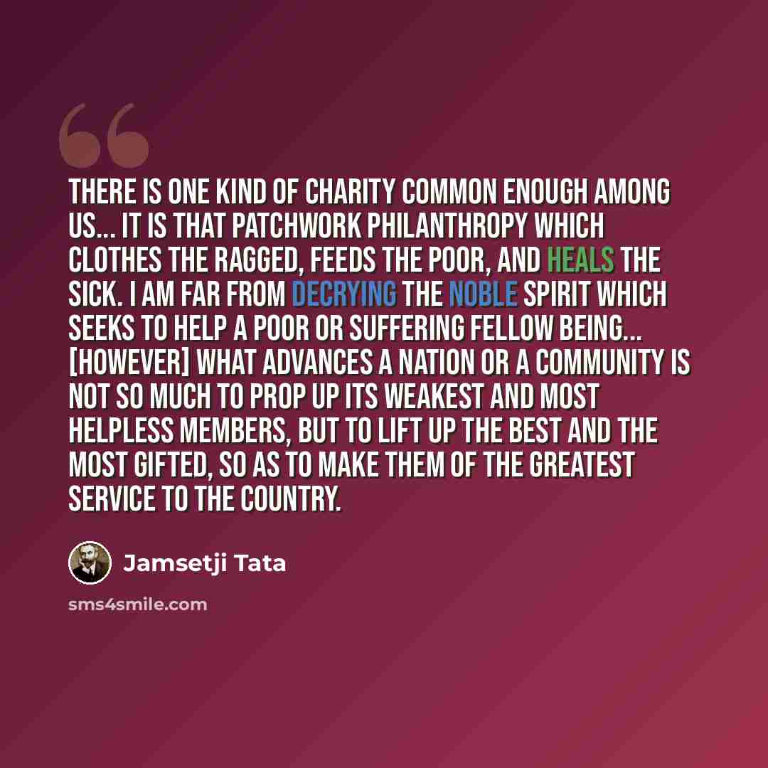 “There is one kind of charity common enough among us... It is that patchwork philanthropy which clothes the ragged, feeds the poor, and heals the sick. I am far from decrying the noble spirit which seeks to help a poor or suffering fellow being... [However] what advances a nation or a community is…” quote by Jamsetji Tata