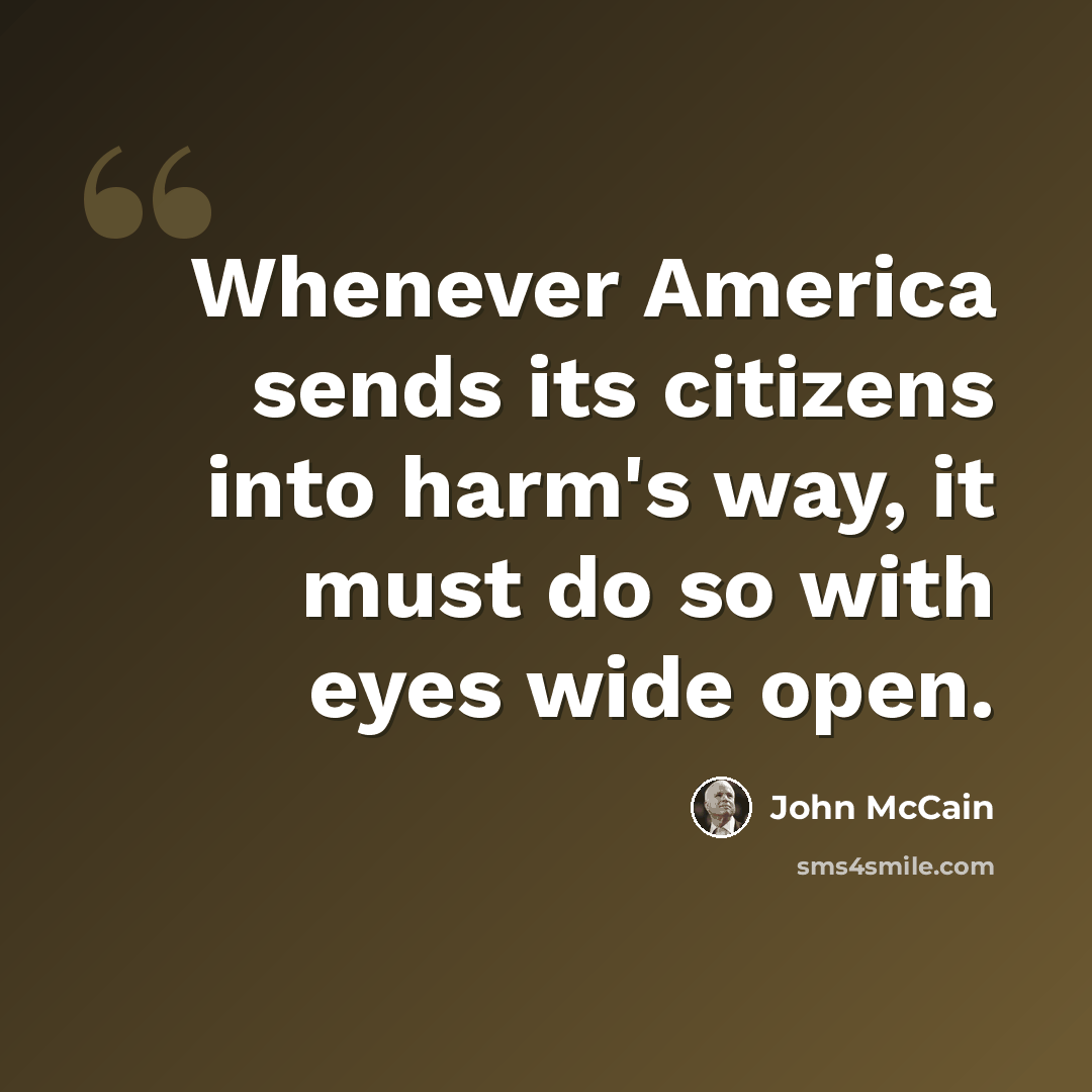 “Whenever America sends its citizens into harm's way, it must do so with eyes wide open.” quote by John McCain