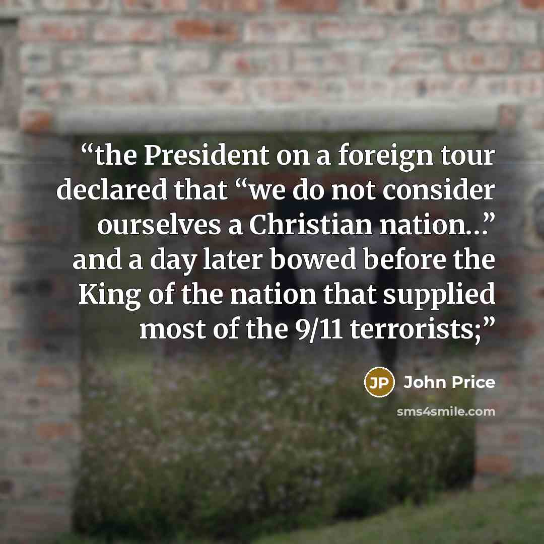 “the President on a foreign tour declared that “we do not consider ourselves a Christian nation…” and a day later bowed before the King of the nation that supplied most of the 9/11 terrorists;” quote by John Price
