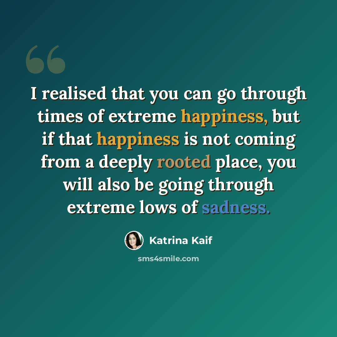 “I realised that you can go through times of extreme happiness, but if that happiness is not coming from a deeply rooted place, you will also be going through extreme lows of sadness.” quote by Katrina Kaif