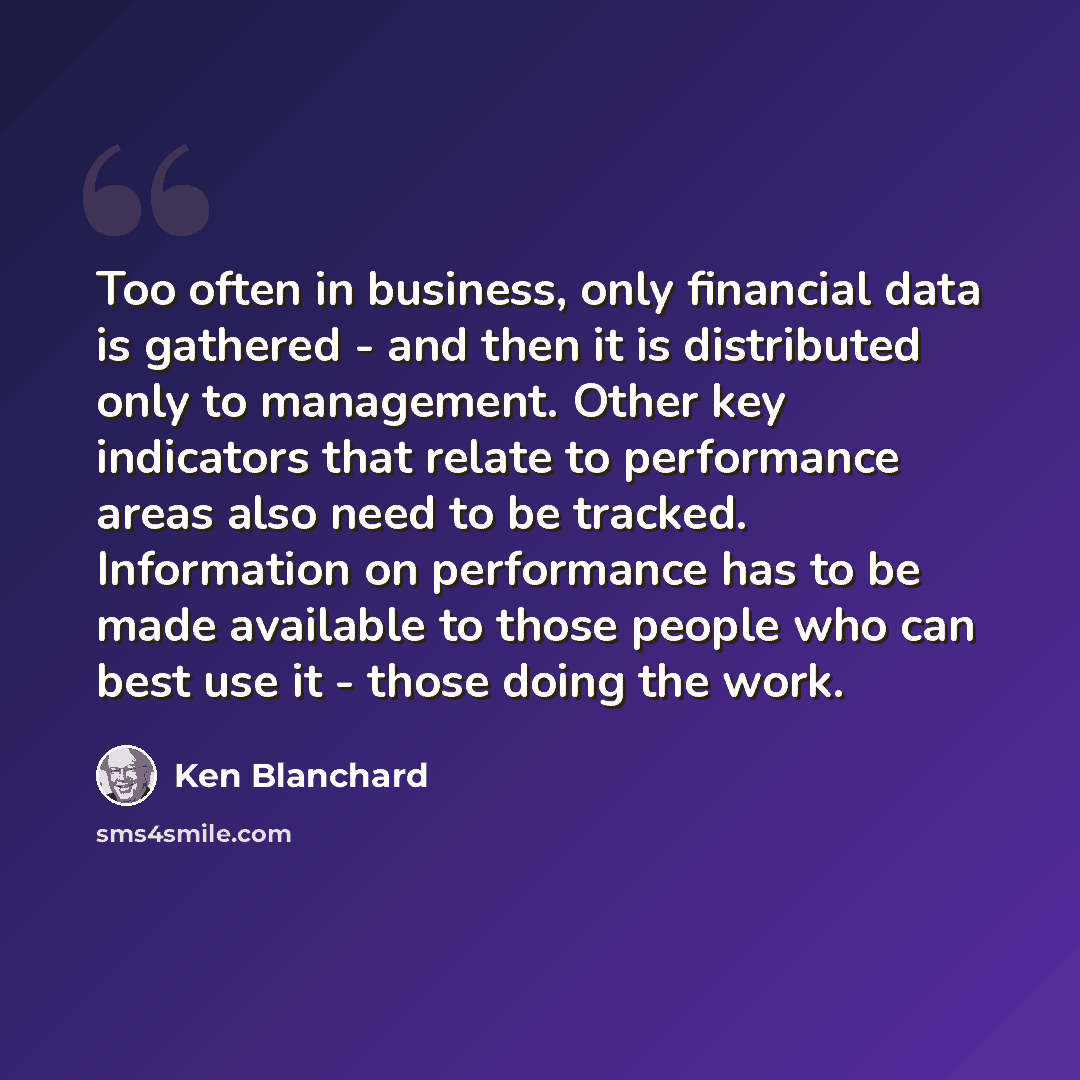 “Too often in business, only financial data is gathered - and then it is distributed only to management. Other key indicators that relate to performance areas also need to be tracked. Information on performance has to be made available to those people who can best use it - those doing the work.” quote by Ken Blanchard