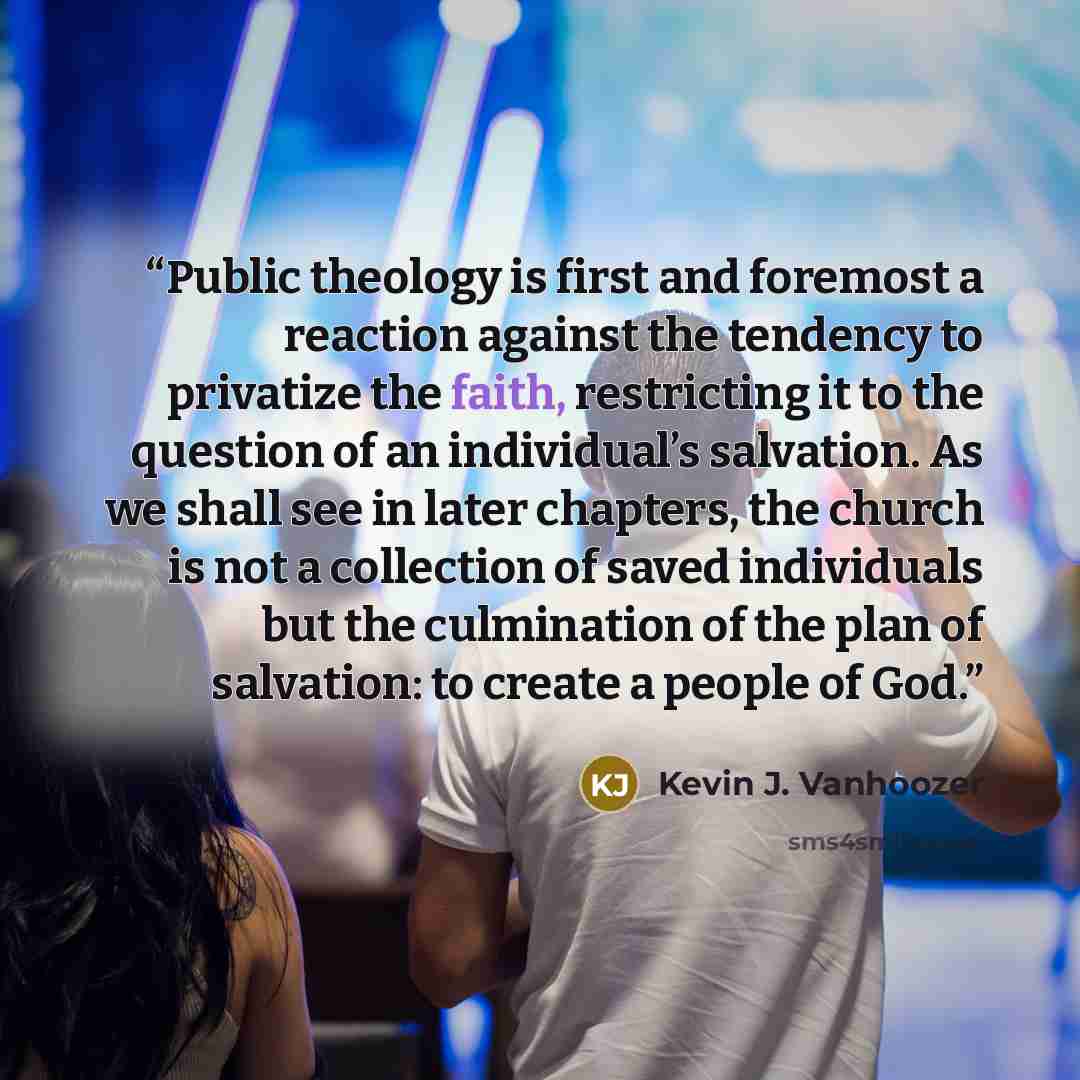 “Public theology is first and foremost a reaction against the tendency to privatize the faith, restricting it to the question of an individual’s salvation. As we shall see in later chapters, the church is not a collection of saved individuals but the culmination of the plan of salvation: to create…” quote by Kevin J. Vanhoozer
