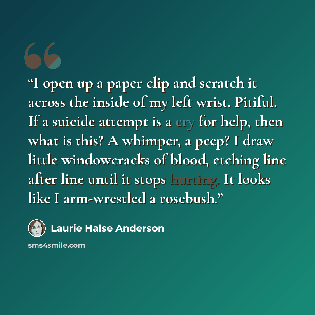 “I open up a paper clip and scratch it across the inside of my left wrist. Pitiful. If a suicide attempt is a cry for help, then what is this? A whimper, a peep? I draw little windowcracks of blood, etching line after line until it stops hurting. It looks like I arm-wrestled a rosebush.” quote by Laurie Halse Anderson