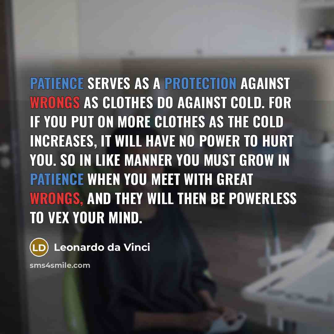 “Patience serves as a protection against wrongs as clothes do against cold. For if you put on more clothes as the cold increases, it will have no power to hurt you. So in like manner you must grow in patience when you meet with great wrongs, and they will then be powerless to vex your mind.” quote by Leonardo da Vinci