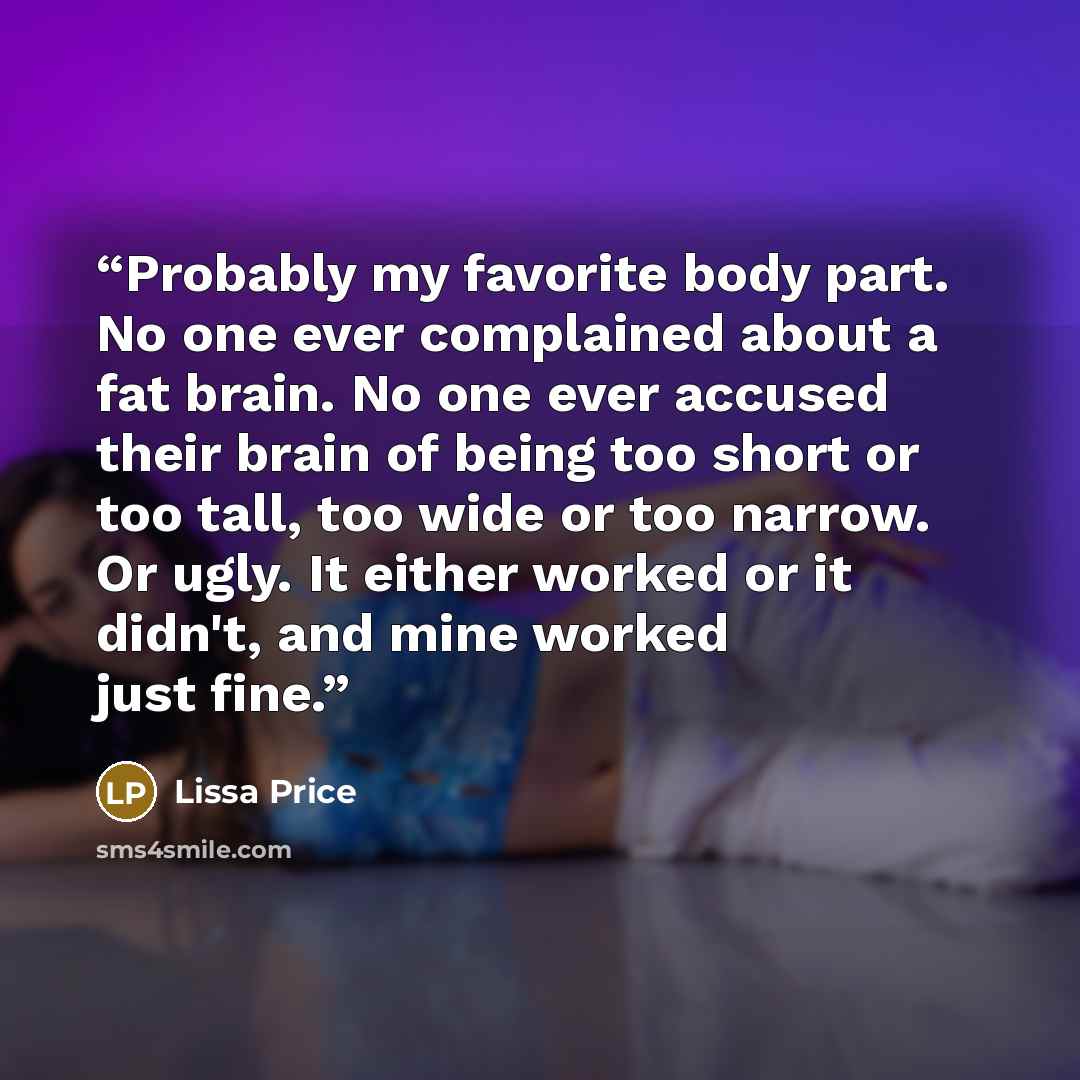 “Probably my favorite body part. No one ever complained about a fat brain. No one ever accused their brain of being too short or too tall, too wide or too narrow. Or ugly. It either worked or it didn't, and mine worked just fine.” quote by Lissa Price