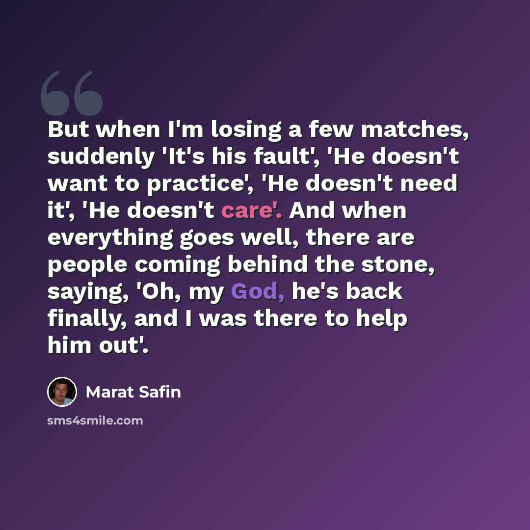 “But when I'm losing a few matches, suddenly 'It's his fault', 'He doesn't want to practice', 'He doesn't need it', 'He doesn't care'. And when everything goes well, there are people coming behind the stone, saying, 'Oh, my God, he's back finally, and I was there to help him out'.” quote by Marat Safin