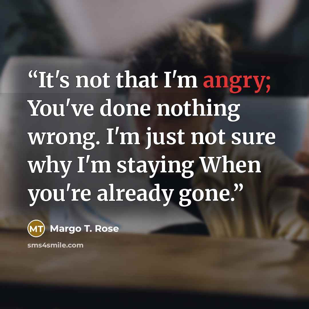 “It's not that I'm angry; You've done nothing wrong. I'm just not sure why I'm staying When you're already gone.” quote by Margo T. Rose