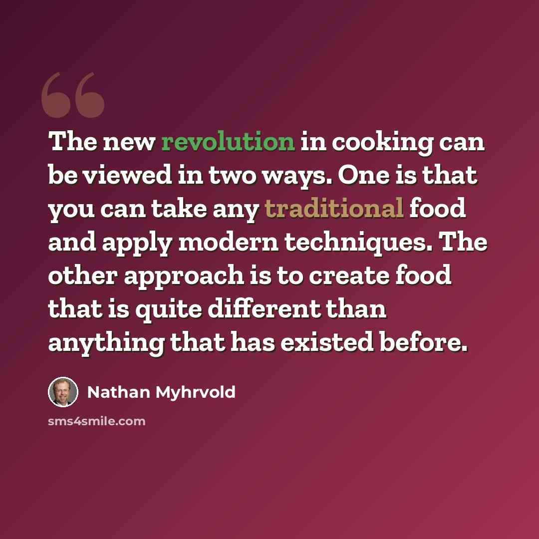 “The new revolution in cooking can be viewed in two ways. One is that you can take any traditional food and apply modern techniques. The other approach is to create food that is quite different than anything that has existed before.” quote by Nathan Myhrvold