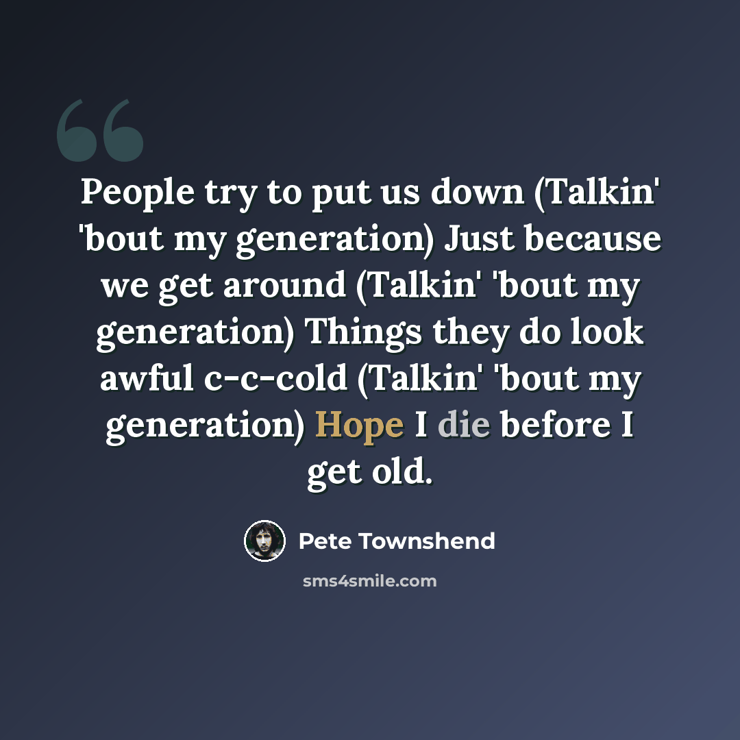 “People try to put us down (Talkin' 'bout my generation) Just because we get around (Talkin' 'bout my generation) Things they do look awful c-c-cold (Talkin' 'bout my generation) Hope I die before I get old.” quote by Pete Townshend