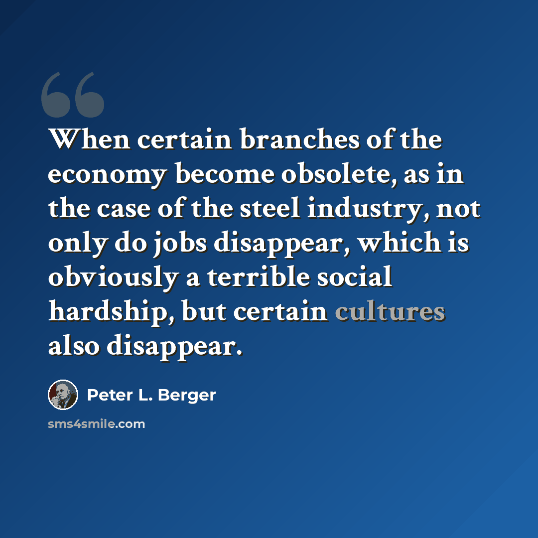 “When certain branches of the economy become obsolete, as in the case of the steel industry, not only do jobs disappear, which is obviously a terrible social hardship, but certain cultures also disappear.” quote by Peter L. Berger