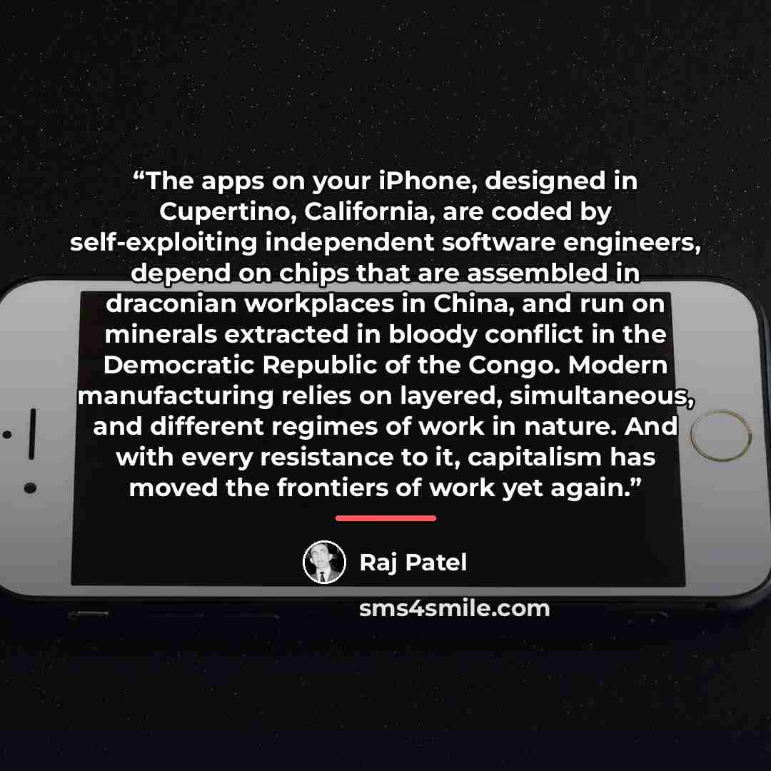 “The apps on your iPhone, designed in Cupertino, California, are coded by self-exploiting independent software engineers, depend on chips that are assembled in draconian workplaces in China, and run on minerals extracted in bloody conflict in the Democratic Republic of the Congo. Modern…” quote by Raj Patel