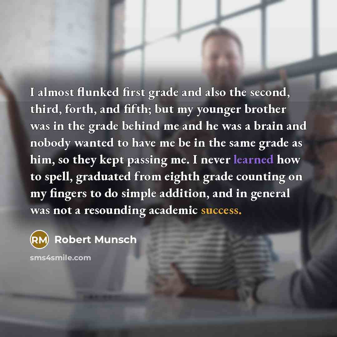 “I almost flunked first grade and also the second, third, forth, and fifth; but my younger brother was in the grade behind me and he was a brain and nobody wanted to have me be in the same grade as him, so they kept passing me. I never learned how to spell, graduated from eighth grade counting on…” quote by Robert Munsch