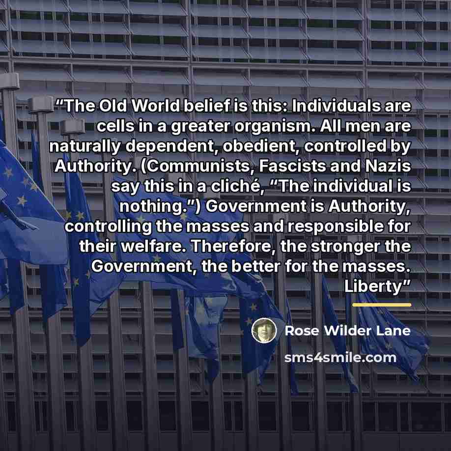 “The Old World belief is this: Individuals are cells in a greater organism. All men are naturally dependent, obedient, controlled by Authority. (Communists, Fascists and Nazis say this in a cliché, “The individual is nothing.”) Government is Authority, controlling the masses and responsible for…” quote by Rose Wilder Lane