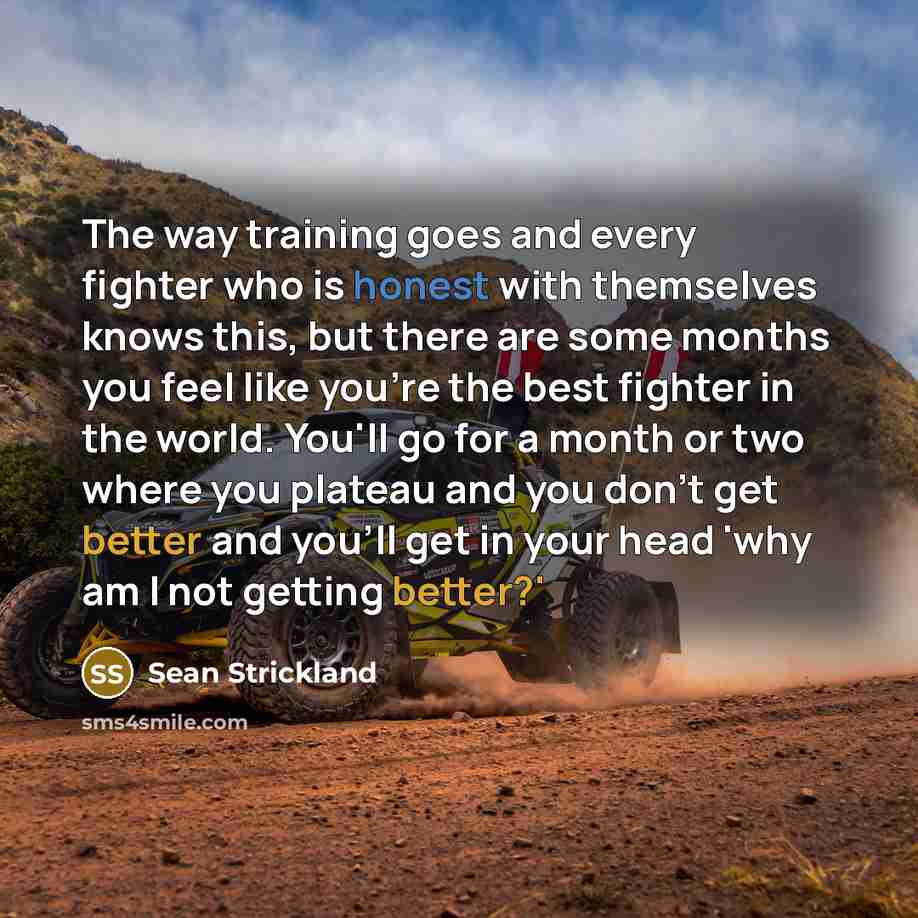 “The way training goes and every fighter who is honest with themselves knows this, but there are some months you feel like you're the best fighter in the world. You'll go for a month or two where you plateau and you don't get better and you'll get in your head 'why am I not getting better?'” quote by Sean Strickland