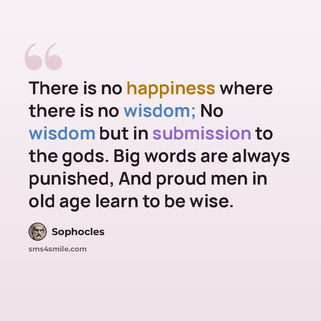 “There is no happiness where there is no wisdom; No wisdom but in submission to the gods. Big words are always punished, And proud men in old age learn to be wise.” quote by Sophocles