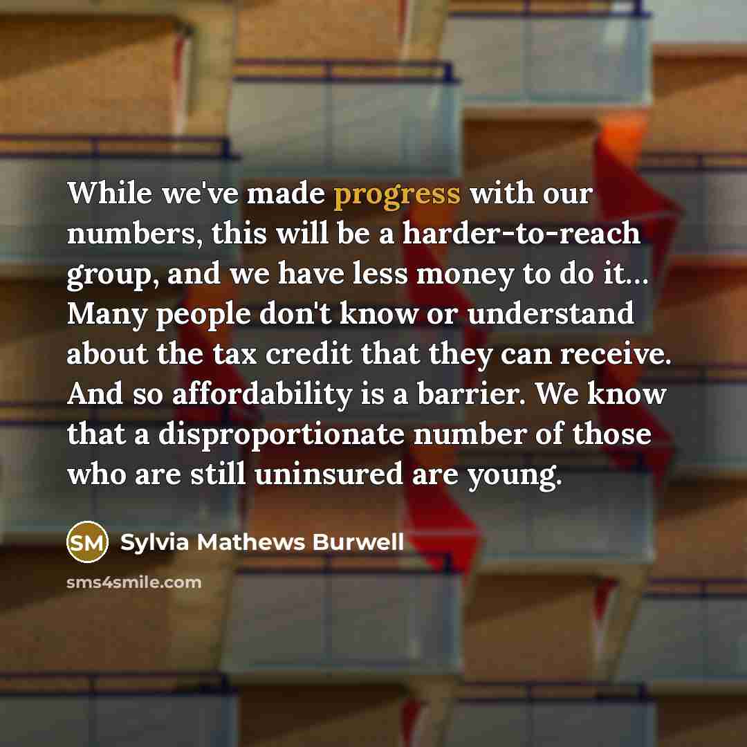 “While we've made progress with our numbers, this will be a harder-to-reach group, and we have less money to do it… Many people don't know or understand about the tax credit that they can receive. And so affordability is a barrier. We know that a disproportionate number of those who are still…” quote by Sylvia Mathews Burwell