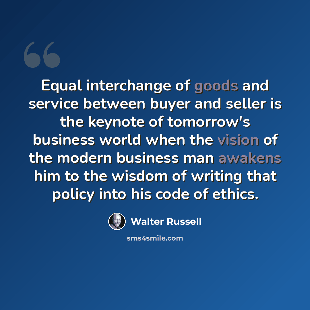 “Equal interchange of goods and service between buyer and seller is the keynote of tomorrow's business world when the vision of the modern business man awakens him to the wisdom of writing that policy into his code of ethics.” quote by Walter Russell