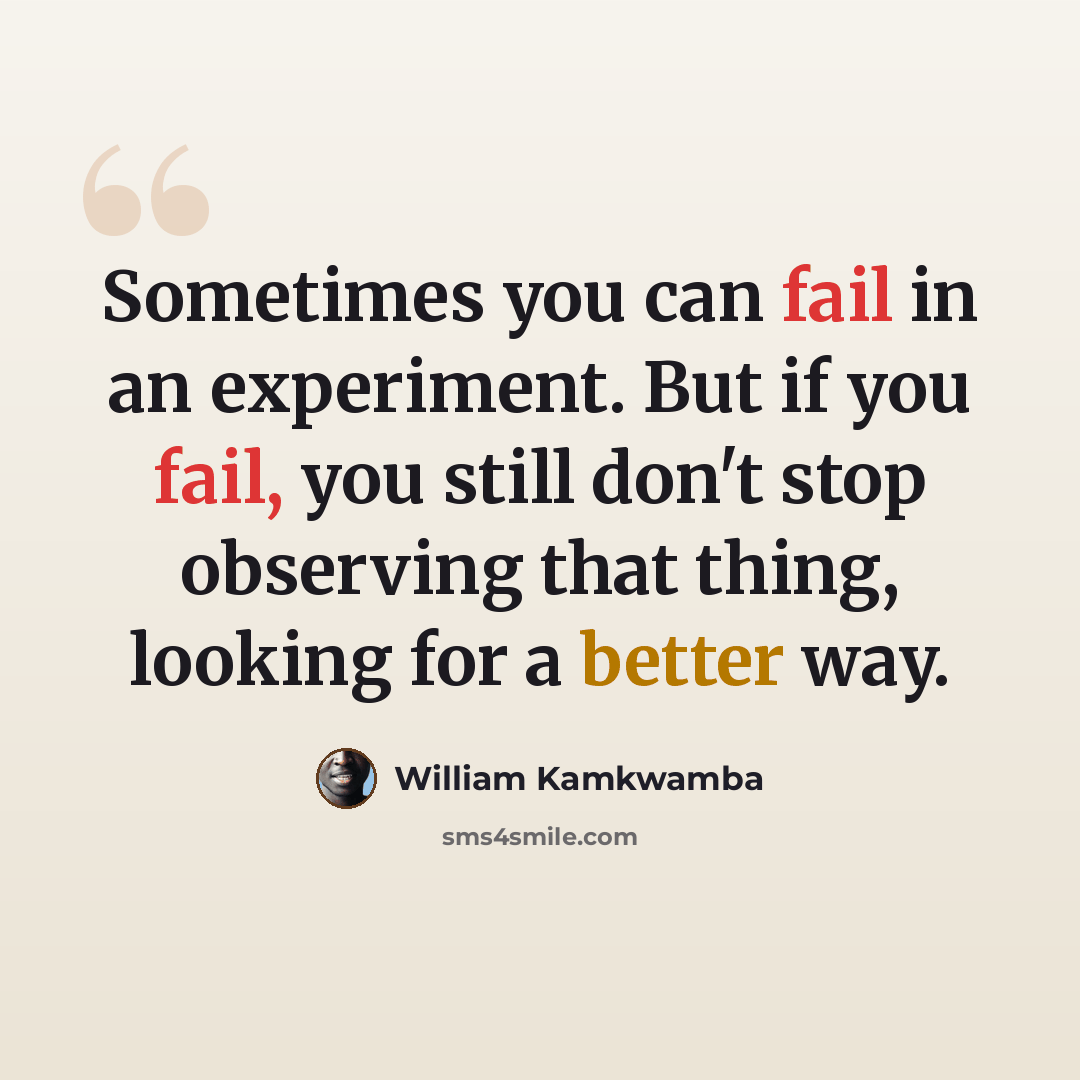 “Sometimes you can fail in an experiment. But if you fail, you still don't stop observing that thing, looking for a better way.” quote by William Kamkwamba