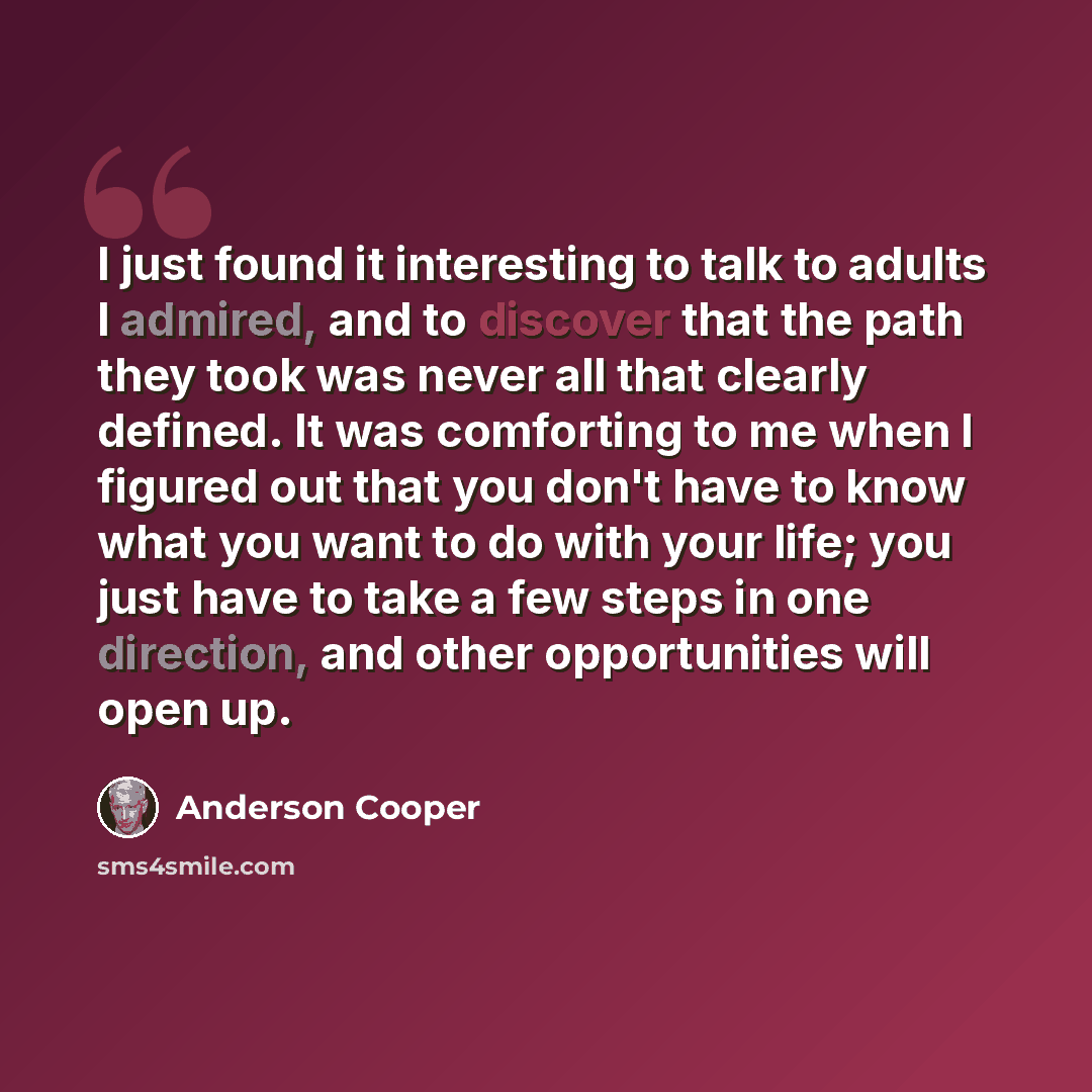 “I just found it interesting to talk to adults I admired, and to discover that the path they took was never all that clearly defined. It was comforting to me when I figured out that you don't have to know what you want to do with your life; you just have to take a few steps in one direction, and…” quote by Anderson Cooper