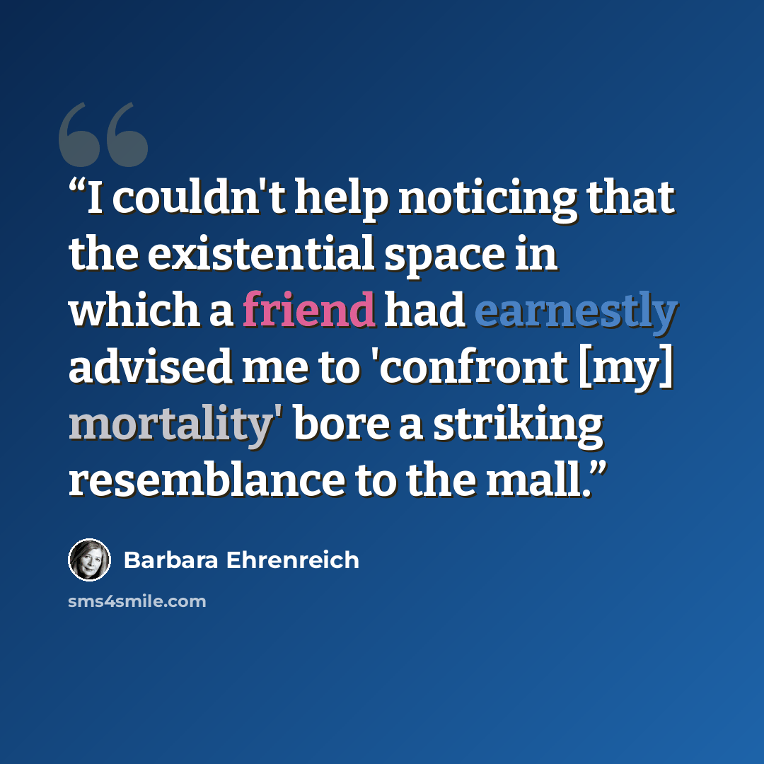 “I couldn't help noticing that the existential space in which a friend had earnestly advised me to 'confront [my] mortality' bore a striking resemblance to the mall.” quote by Barbara Ehrenreich