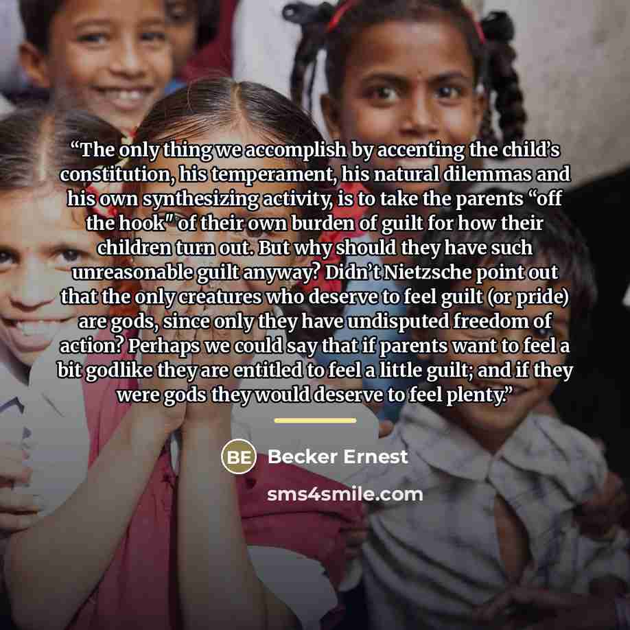 “The only thing we accomplish by accenting the child’s constitution, his temperament, his natural dilemmas and his own synthesizing activity, is to take the parents “off the hook" of their own burden of guilt for how their children turn out. But why should they have such unreasonable guilt anyway?…” quote by Becker Ernest