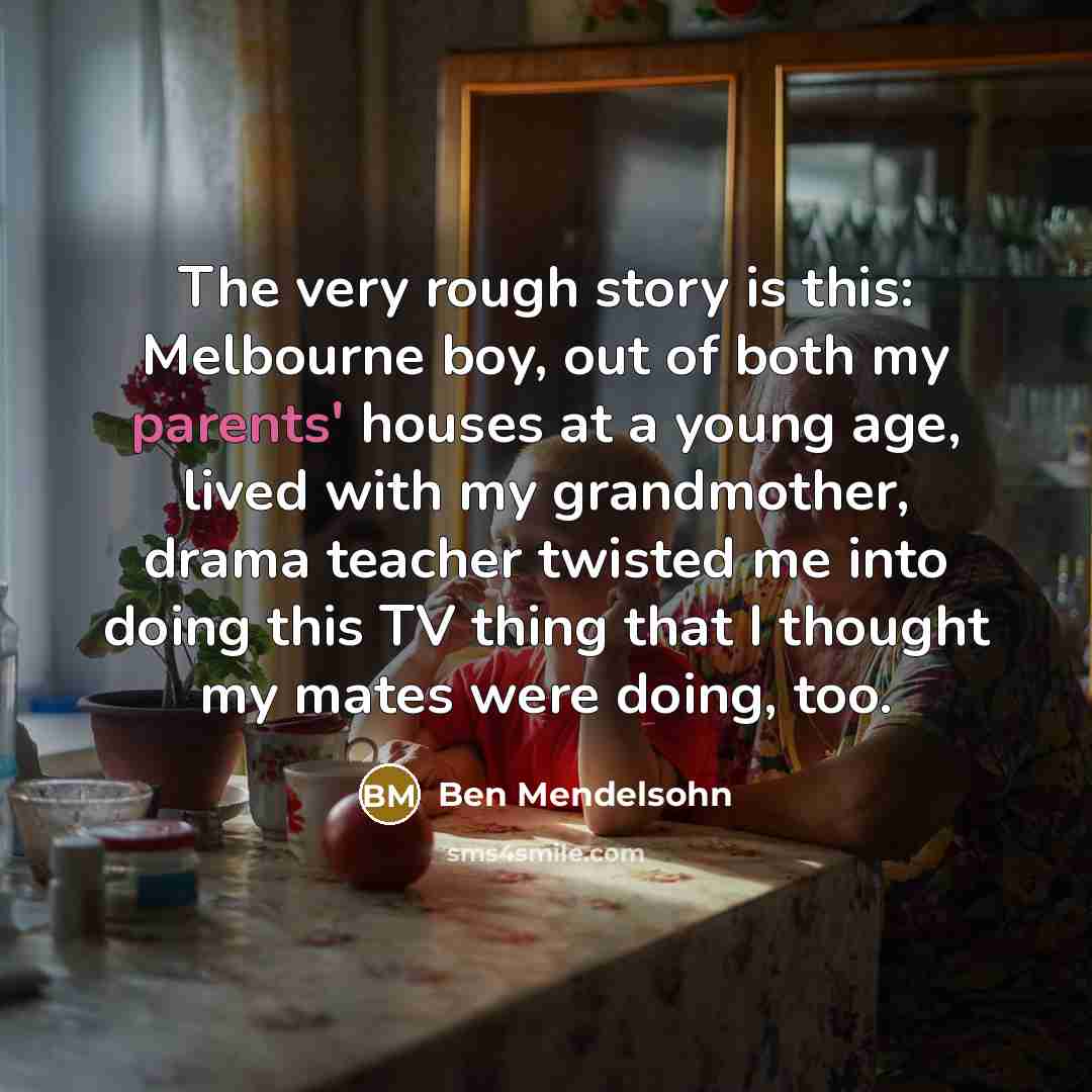 “The very rough story is this: Melbourne boy, out of both my parents' houses at a young age, lived with my grandmother, drama teacher twisted me into doing this TV thing that I thought my mates were doing, too.” quote by Ben Mendelsohn