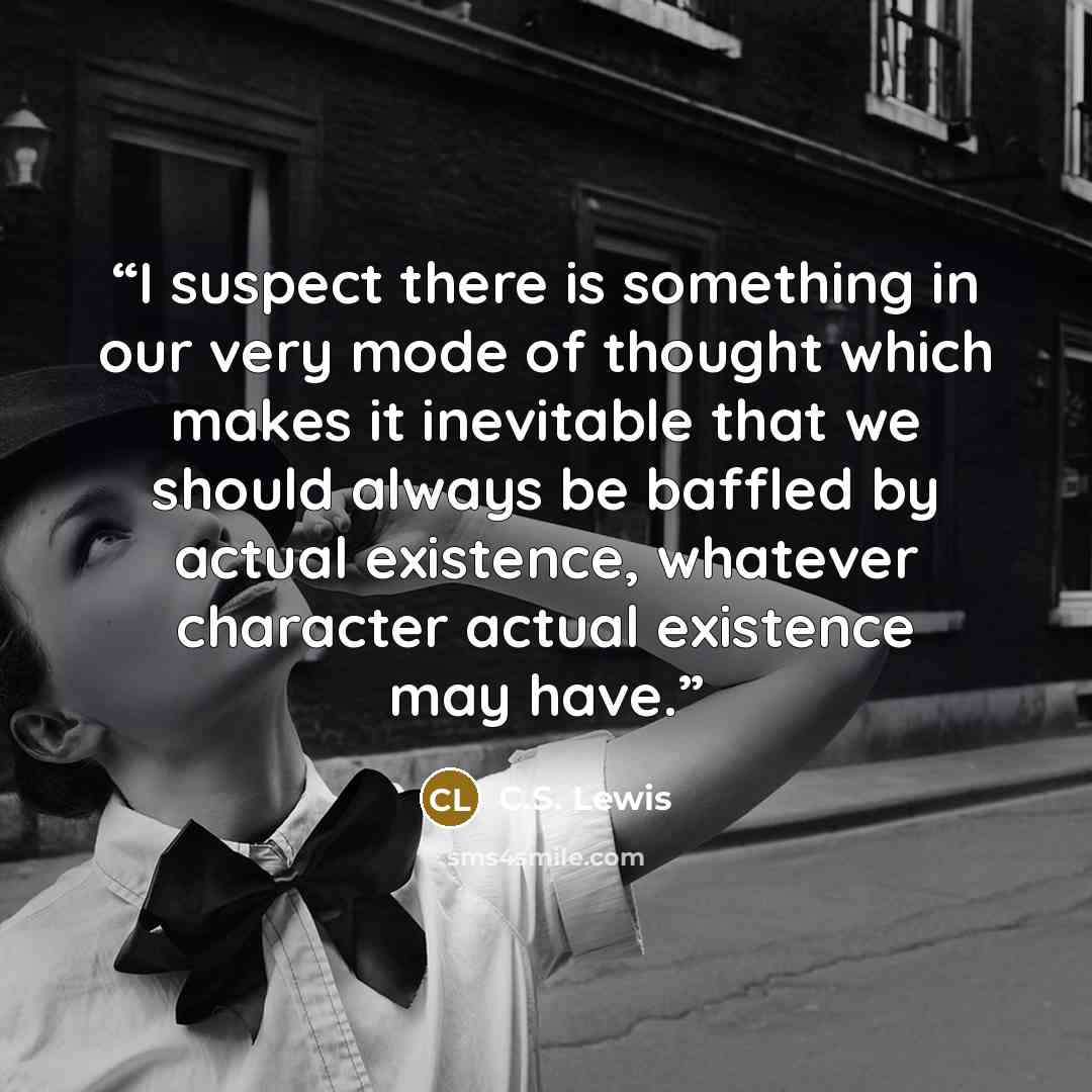 “I suspect there is something in our very mode of thought which makes it inevitable that we should always be baffled by actual existence, whatever character actual existence may have.” quote by C.S. Lewis