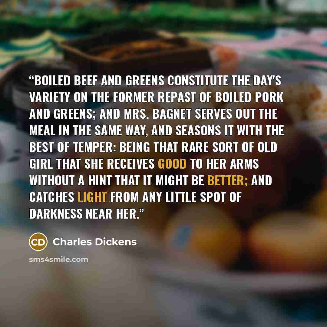 “Boiled beef and greens constitute the day's variety on the former repast of boiled pork and greens; and Mrs. Bagnet serves out the meal in the same way, and seasons it with the best of temper: being that rare sort of old girl that she receives Good to her arms without a hint that it might be…” quote by Charles Dickens