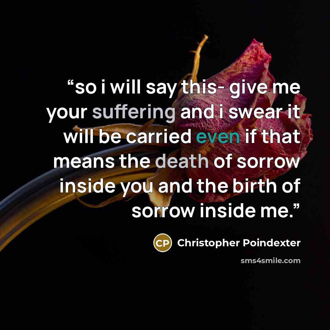 “so i will say this- give me your suffering and i swear it will be carried even if that means the death of sorrow inside you and the birth of sorrow inside me.” quote by Christopher Poindexter