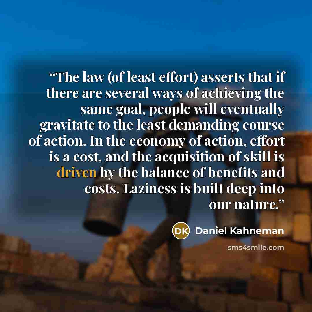 “The law (of least effort) asserts that if there are several ways of achieving the same goal, people will eventually gravitate to the least demanding course of action. In the economy of action, effort is a cost, and the acquisition of skill is driven by the balance of benefits and costs. Laziness…” quote by Daniel Kahneman