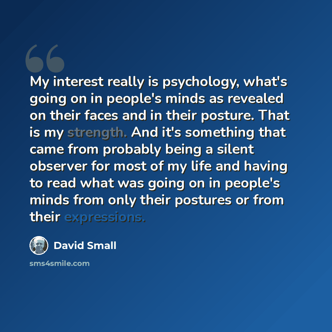 “My interest really is psychology, what's going on in people's minds as revealed on their faces and in their posture. That is my strength. And it's something that came from probably being a silent observer for most of my life and having to read what was going on in people's minds from only their…” quote by David Small