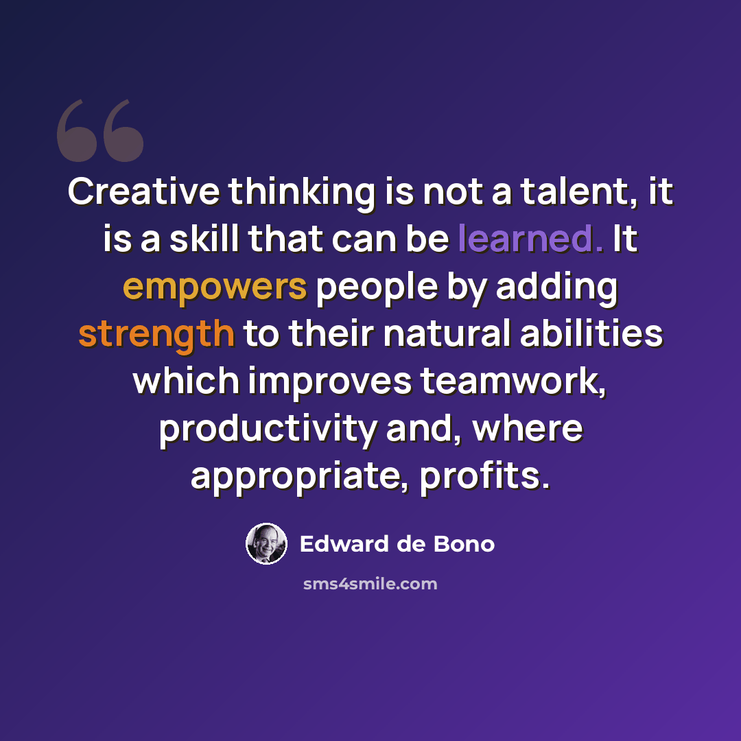 “Creative thinking is not a talent, it is a skill that can be learned. It empowers people by adding strength to their natural abilities which improves teamwork, productivity and, where appropriate, profits.” quote by Edward de Bono