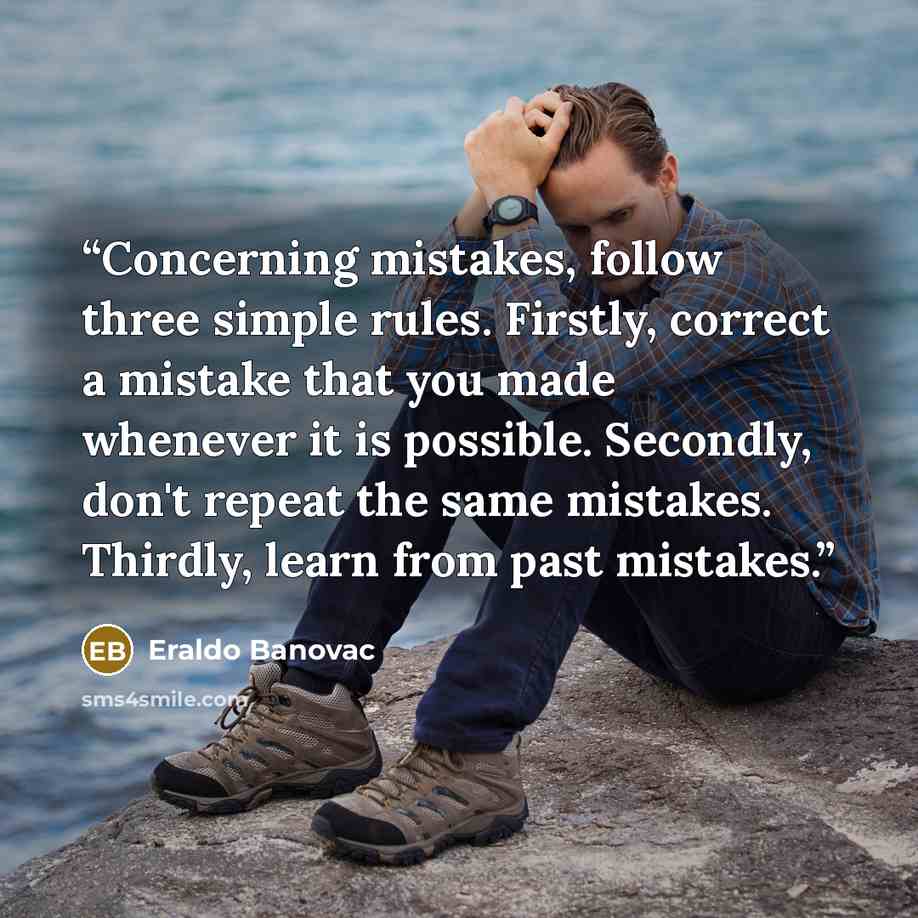 “Concerning mistakes, follow three simple rules. Firstly, correct a mistake that you made whenever it is possible. Secondly, don't repeat the same mistakes. Thirdly, learn from past mistakes.” quote by Eraldo Banovac