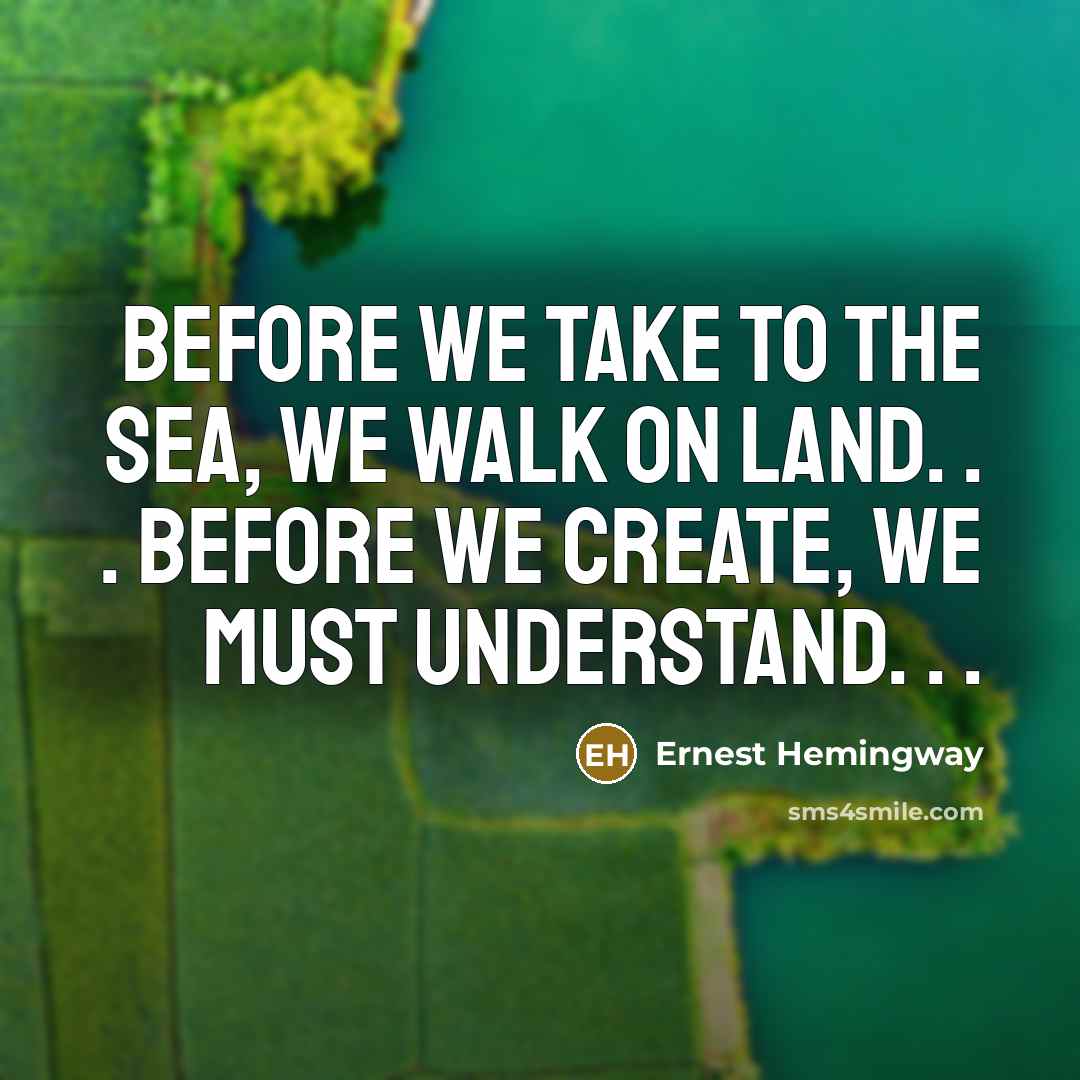 “Before we take to the sea, we walk on land. . . Before we create, we must understand. . .” quote by Ernest Hemingway