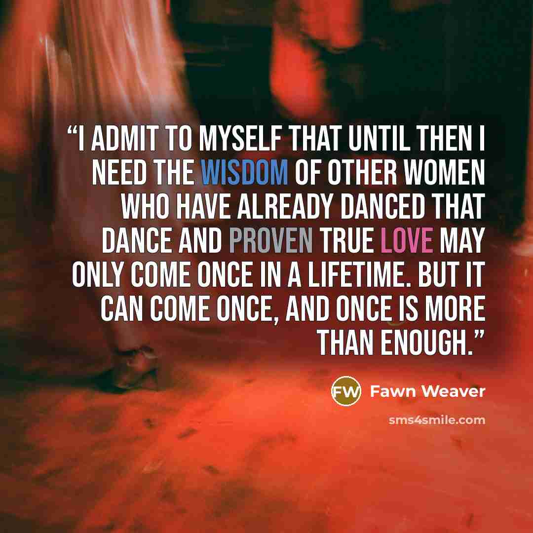 “I admit to myself that until then I need the wisdom of other women who have already danced that dance and proven true love may only come once in a lifetime. But it can come once, and once is more than enough.” quote by Fawn Weaver