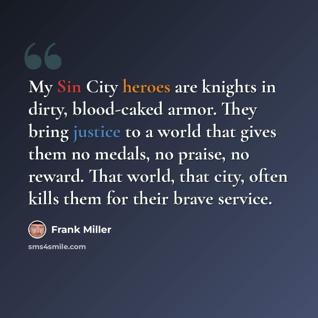 “My Sin City heroes are knights in dirty, blood-caked armor. They bring justice to a world that gives them no medals, no praise, no reward. That world, that city, often kills them for their brave service.” quote by Frank Miller
