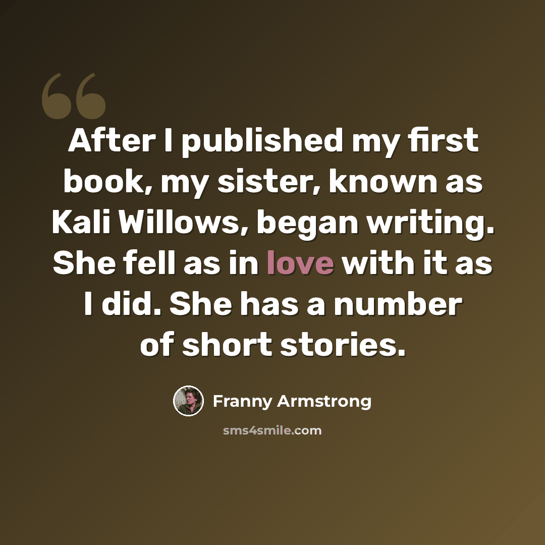 “After I published my first book, my sister, known as Kali Willows, began writing. She fell as in love with it as I did. She has a number of short stories.” quote by Franny Armstrong