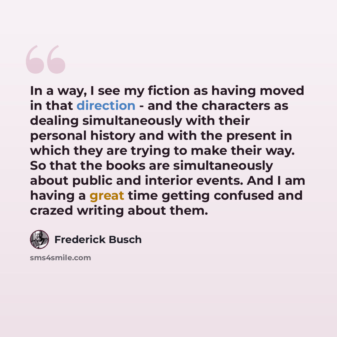 “In a way, I see my fiction as having moved in that direction - and the characters as dealing simultaneously with their personal history and with the present in which they are trying to make their way. So that the books are simultaneously about public and interior events. And I am having a great…” quote by Frederick Busch