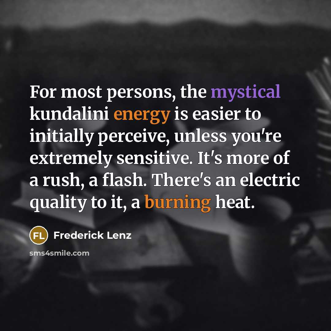 “For most persons, the mystical kundalini energy is easier to initially perceive, unless you're extremely sensitive. It's more of a rush, a flash. There's an electric quality to it, a burning heat.” quote by Frederick Lenz